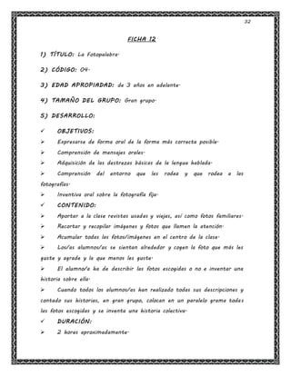 32
FICHA 12
1) TÍTULO: La Fotopalabra.
2) CÓDIGO: 04.
3) EDAD APROPIADAD: de 3 años en adelante.
4) TAMAÑO DEL GRUPO: Gran grupo.
5) DESARROLLO:
 OBJETIVOS:
 Expresarse de forma oral de la forma más correcta posible.
 Comprensión de mensajes orales.
 Adquisición de las destrezas básicas de la lengua hablada.
 Comprensión del entorno que les rodea y que rodea a las
fotografías.
 Inventiva oral sobre la fotografía fija.
 CONTENIDO:
 Aportar a la clase revistas usadas y viejas, así como fotos familiares.
 Recortar y recopilar imágenes y fotos que llamen la atención.
 Acumular todas las fotos/imágenes en el centro de la clase.
 Los/as alumnos/as se sientan alrededor y cogen la foto que más les
guste y agrade y la que menos les guste.
 El alumno/a ha de describir las fotos escogidas o no e inventar una
historia sobre ella.
 Cuando todos los alumnos/as han realizado todas sus descripciones y
contado sus historias, en gran grupo, colocan en un paralelo grama todas
las fotos escogidas y se inventa una historia colectiva.
 DURACIÓN:
 2 horas aproximadamente.
 