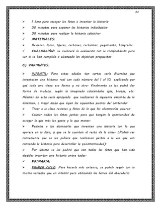 33
 1 hora para escoger las fotos e inventar la historia.
 30 minutos para exponer las historias individuales.
 30 minutos para realizar la historia colectiva.
 MATERIALES:
 Revistas, fotos, tijeras, cartones, cartulinas, pegamento, bolígrafos.
 EVALUACIÓN: se realizará la evaluación con la comprobación para
ver si se han cumplido o alcanzado los objetivos propuestos.
6) VARIANTES:
 INFANTIL: Para estas edades tan cortas sería divertido que
inventasen una historia real con cada número del 1 al 10, explicando por
qué cada uno tiene esa forma y no otra. Finalmente se les podrá dar
forma de muñeco, según lo imaginado colocándoles ojos, brazos, etc.
Además de esto sería apropiado que realizaran la siguiente variante de la
dinámica, o mejor dicho que sigan los siguientes puntos del contenido:
 Traer a la clase revistas y fotos de lo que los alumnos/as quieran.
 Colocar todas las fotos juntas para que tengan la oportunidad de
escoger la que más les guste y la que menos.
 Pedirles a los alumno/as que inventen una historia con lo que
aparece en la foto, y que se la cuenten al resto de la clase. (Podría ser
conveniente que se les pidiera que realizasen gestos a la vez que van
contando la historia para desarrollar la psicomotricidad).
 Por último se les pedirá que con todas las fotos que han sido
elegidas inventen una historia entre todos.
 PRIMARIA:
 PRIMER CICLO: Para hacerlo más extenso, se podría seguir con la
misma variante que en infantil pero utilizando las letras del abecedario
 