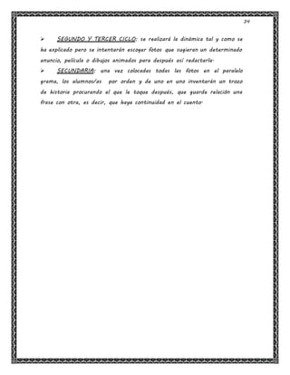 34
 SEGUNDO Y TERCER CICLO: se realizará la dinámica tal y como se
ha explicado pero se intentarán escoger fotos que sugieran un determinado
anuncio, película o dibujos animados para después así redactarla.
 SECUNDARIA: una vez colocadas todas las fotos en el paralelo
grama, los alumnos/as por orden y de uno en uno inventarán un trozo
de historia procurando el que le toque después, que guarde relación una
frase con otra, es decir, que haya continuidad en el cuento.
 