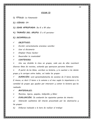 35
FICHA 13
1) TÍTULO: La Fotonovela.
2) CÓDIGO: 04.
3) EDAD APROPIADA: De 6 a 18 años.
4) TAMAÑO DEL GRUPO: 5 o 6 personas.
5) DESARROLLO:
 OBJETIVOS:
 Escribir correctamente oraciones sencillas.
 Usar el diccionario.
 Emplear frases hechas.
 Desarrollar la creatividad.
 CONTENIDO:
 Una vez dividida la clase en grupos, cada uno de ellos recortará
diversas fotos de revistas, evitando que aparezcan personas famosas.
 A partir de las fotos, escriben su historia, y la cuentan a los demás
grupo y la corrigen entre todos, así todos los grupos.
 DURACIÓN: será aproximadamente de sesiones de 3 horas durante
2 meses, es decir 3 horas a la semana o al mes según la importancia o la
cantidad de grupos que queden por intervenir y contar la historia que ha
realizado.
 MATERIALES:
 Revistas, tijeras, papeles, bolígrafos y folios.
 EVALUACIÓN: Se evaluarán los siguientes puntos de interés:
a) Valoración cualitativa del interés presentado por los alumnos/as y
los grupos.
b) Esfuerzo realizado a la hora de realizar el trabajo.
 