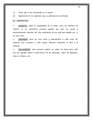 36
c) Clima que se ha mantenido en el grupo.
d) Superación de los objetivos que se plantearon al principio.
6) VARIANTES:
 INFANTIL: dada la complejidad de la tarea, para los alumnos de
infantil se les permitirá recortar aquello que más les guste y
posteriormente hacerles dar una explicación de por qué han elegido eso y
no otra cosa.
 PRIMARIA: para los tres ciclos y adecuándose a cada nivel, los
alumnos tras escuchar a cada grupo, deberán cambiarle el final a la
historia.
 SECUNDARIA: otra variante podría ser elegir un tema para cada
día, por ejemplo sobre la importancia de los alimentos, sobre los deportes,
sobre el dinero, etc.
 