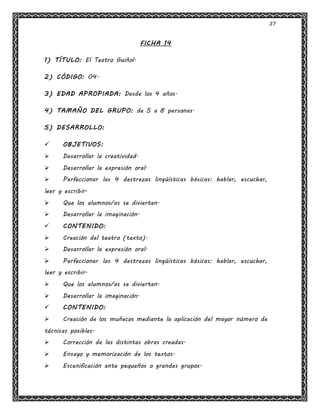 37
FICHA 14
1) TÍTULO: El Teatro Guiñol.
2) CÓDIGO: 04.
3) EDAD APROPIADA: Desde los 4 años.
4) TAMAÑO DEL GRUPO: de 5 a 8 personas.
5) DESARROLLO:
 OBJETIVOS:
 Desarrollar la creatividad.
 Desarrollar la expresión oral.
 Perfeccionar las 4 destrezas lingüísticas básicas: hablar, escuchar,
leer y escribir.
 Que los alumnos/as se diviertan.
 Desarrollar la imaginación.
 CONTENIDO:
 Creación del teatro (texto).
 Desarrollar la expresión oral.
 Perfeccionar las 4 destrezas lingüísticas básicas: hablar, escuchar,
leer y escribir.
 Que los alumnos/as se diviertan.
 Desarrollar la imaginación.
 CONTENIDO:
 Creación de los muñecos mediante la aplicación del mayor número de
técnicas posibles.
 Corrección de las distintas obras creadas.
 Ensayo y memorización de los textos.
 Escenificación ante pequeños o grandes grupos.
 
