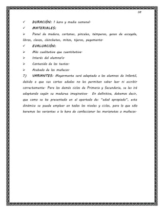 38
 DURACIÓN: 1 hora y media semanal.
 MATERIALES:
 Panel de madera, cartones, pinceles, témperas, gasas de escayola,
libros, clavos, chinchetas, mitos, tijeras, pegamento.
 EVALUACIÓN:
 Más cualitativa que cuantitativa.
 Interés del alumno/a.
 Contenido de los textos.
 Acabado de los muñecos.
7) VARIANTES: Mayormente será adaptada a los alumnos de Infantil,
debido a que sus cortas edades no les permiten saber leer ni escribir
correctamente. Para los demás ciclos de Primaria y Secundaria, se les irá
adaptando según su madurez imaginativa. En definitiva, debemos decir,
que como se ha presentado en el apartado de: “edad apropiada”, esta
dinámica se puede emplear en todos los niveles y ciclos, para lo que sólo
haremos las variantes a la hora de confeccionar las marionetas o muñecos.
 