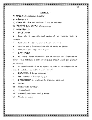 39
FICHA 15
1) TÍTULO: Dramatización Creativa.
2) CÓDIGO: 04.
3) EDAD APROPIADA: desde los 8 años en adelante.
4) TAMAÑO DEL GRUPO: 5 alumnos/as.
5) DESARROLLO:
 OBJETIVOS:
 Desarrollar la expresión oral dentro de un contexto lúdico y
creativo.
 Fortalecer el carácter expresivo de los alumnos/as.
 Intentar vencer la timidez a la hora de hablar en público.
 Motivar el aprendizaje de la lengua.
 CONTENIDO:
 En grupos, los/as alumnos/as han de inventar una dramatización
corta. Se le distribuirá a cada uno un papel, el cual tendrá que aprender
de memoria.
 La dramatización se ha de exponer al resto de los compañeros de
clase. Se debate y se critica la dramatización.
 DURACIÓN: 2 horas semanales.
 MATERIALES: Bolígrafo y papel.
 EVALUACIÓN: Se evaluarán los siguientes aspectos:
a) Interés.
b) Participación individual.
c) Autoevaluación.
d) Contenido del texto: fondo y forma.
e) Puesta en escena.
 