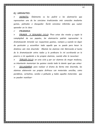40
6) VARIANTES:
 INFANTIL: Solamente se les pedirá a los alumnos/as que
representen una de las canciones tradicionales más conocidas mediante
gestos, palmadas o chasquidos. Serán canciones infantiles que suelen
aprender en la clase.
 PRIMARIA.
 PRIMER Y SEGUNDO CICLO: Para estos dos niveles y según la
complejidad de sus papeles, los alumnos/as podrán representar la
dramatización mirando sus respectivos guiones, siempre y cuando no dejen
de gesticular y escenificar todo aquello que se pueda para hacer le
dinámica aún más divertida. Además los alumnos irán fabricando el texto
de la dramatización entre todos y la profesora lo irá escribiendo en la
pizarra o irá ayudando a los propios alumnos, cuando ellos lo necesiten.
 TERCER CICLO: en este ciclo y por ser alumnos de mayor madurez,
se intentarán memorizar los guiones siendo todo lo demás igual que antes.
 SECUNDARIA: para realizar el drama de forma más divertida, los
alumnos elaborarán sus propios disfraces con materiales sencillos, como
periódicos, cartulinas, vendas o pañuelos y todos aquellos materiales que
se puedan reutilizar.
 