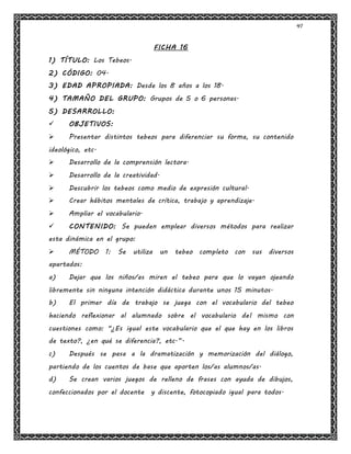 41
FICHA 16
1) TÍTULO: Los Tebeos.
2) CÓDIGO: 04.
3) EDAD APROPIADA: Desde los 8 años a los 18.
4) TAMAÑO DEL GRUPO: Grupos de 5 o 6 personas.
5) DESARROLLO:
 OBJETIVOS:
 Presentar distintos tebeos para diferenciar su forma, su contenido
ideológico, etc.
 Desarrollo de la comprensión lectora.
 Desarrollo de la creatividad.
 Descubrir los tebeos como medio de expresión cultural.
 Crear hábitos mentales de crítica, trabajo y aprendizaje.
 Ampliar el vocabulario.
 CONTENIDO: Se pueden emplear diversos métodos para realizar
esta dinámica en el grupo:
 MÉTODO 1: Se utiliza un tebeo completo con sus diversos
apartados:
a) Dejar que los niños/as miren el tebeo para que lo vayan ojeando
libremente sin ninguna intención didáctica durante unos 15 minutos.
b) El primer día de trabajo se juega con el vocabulario del tebeo
haciendo reflexionar al alumnado sobre el vocabulario del mismo con
cuestiones como: "¿Es igual este vocabulario que el que hay en los libros
de texto?, ¿en qué se diferencia?, etc.”.
c) Después se pasa a la dramatización y memorización del diálogo,
partiendo de los cuentos de base que aporten los/as alumnos/as.
d) Se crean varios juegos de relleno de frases con ayuda de dibujos,
confeccionados por el docente y discente, fotocopiado igual para todos.
 