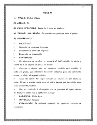 44
FICHA 17
1) TÍTULO: El Baúl Mágico.
2) CÓDIGO: 04.
3) EDAD APROPIADA: Desde los 4 años en adelante.
4) TAMAÑO DEL GRUPO: Se aconseja que participe todo el grupo.
5) DESARROLLO:
 OBJETIVOS:
 Fomentar la capacidad inventiva.
 Desarrollar la expresión corporal.
 Desarrollar la imaginación.
 CONTENIDO:
 Un alumno/a de la clase se acercará al baúl invisible, lo abrirá y
sacará de él un objeto, el que se le ocurra.
 Mostrará el objeto, que, por supuesto, también será invisible, al
resto del grupo, que intentará describirlo utilizando para ello solamente
gestos, es decir, el lenguaje mímico.
 Todos los demás del grupo tratarán de adivinar de qué objeto se
trata. El que lo acierte saldrá junto al baúl y tendrá que describirlo, pero
ahora utilizando palabras.
 Una vez realizada la descripción oral se guardará el objeto dentro
del baúl para sacar otro u continuar el juego.
 DURACIÓN: Media hora.
 MATERIAL: Ninguno.
 EVALUACIÓN: Se realizará siguiendo los siguientes criterios de
evaluación:
 