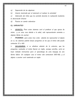 45
a) Superación de los objetivos.
b) Interés mostrado por el alumno/a al realizar la actividad.
c) Valoración del clima que ha existido durante la realización mediante
la observación directa.
d) Puesta en común valorativa.
6) VARIANTES.
 INFANTIL: Para estos alumnos será el profesor el que ejerza de
mimo y en este caso debido a la edad, solo representarán animales u
objetos fáciles de acertar.
 PRIMARIA: para estos tres ciclos además de representar el objeto
en sí, los alumnos podrán lanzar preguntas en las que el mimo sólo pueda
contestar SI o NO.
 SECUNDARIA: si se añadiera además de lo anterior, que las
preguntas realizadas al mimo fueran en inglés, aunque sencillas, sería un
buen método instructivo para el aprendizaje de este lenguaje de una
forma lúdica. En cualquier caso el mimo solo contestará YES-NO, y el
objeto a acertar será nombrado en inglés.
 