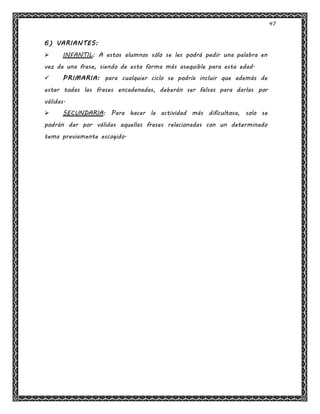 47
6) VARIANTES:
 INFANTIL: A estos alumnos sólo se les podrá pedir una palabra en
vez de una frase, siendo de esta forma más asequible para esta edad.
 PRIMARIA: para cualquier ciclo se podría incluir que además de
estar todas las frases encadenadas, deberán ser falsas para darlas por
válidas.
 SECUNDARIA: Para hacer la actividad más dificultosa, solo se
podrán dar por válidas aquellas frases relacionadas con un determinado
tema previamente escogido.
 