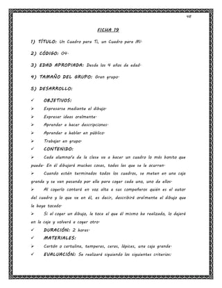 48
FICHA 19
1) TÍTULO: Un Cuadro para Ti, un Cuadro para Mí.
2) CÓDIGO: 04.
3) EDAD APROPIADA: Desde los 4 años de edad.
4) TAMAÑO DEL GRUPO: Gran grupo.
5) DESARROLLO:
 OBJETIVOS:
 Expresarse mediante el dibujo.
 Expresar ideas oralmente.
 Aprender a hacer descripciones.
 Aprender a hablar en público.
 Trabajar en grupo.
 CONTENIDO:
 Cada alumno/a de la clase va a hacer un cuadro lo más bonito que
pueda. En él dibujará muchas cosas, todas las que se le ocurran.
 Cuando estén terminados todos los cuadros, se meten en una caja
grande y se van pasando por ella para coger cada uno, uno de ellos.
 Al cogerlo contará en voz alta a sus compañeros quién es el autor
del cuadro y lo que ve en él, es decir, describirá oralmente el dibujo que
le haya tocado.
 Si al coger un dibujo, le toca el que él mismo ha realizado, lo dejará
en la caja y volverá a coger otro.
 DURACIÓN: 2 horas.
 MATERIALES:
 Cartón o cartulina, temperas, ceras, lápices, una caja grande.
 EVALUACIÓN: Se realizará siguiendo los siguientes criterios:
 