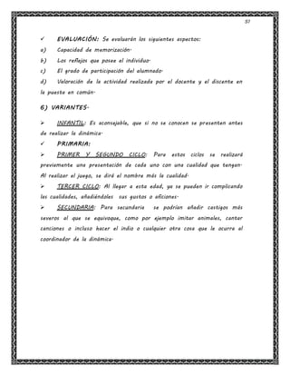 51
 EVALUACIÓN: Se evaluarán los siguientes aspectos:
a) Capacidad de memorización.
b) Los reflejos que posee el individuo.
c) El grado de participación del alumnado.
d) Valoración de la actividad realizada por el docente y el discente en
la puesta en común.
6) VARIANTES.
 INFANTIL: Es aconsejable, que si no se conocen se presenten antes
de realizar la dinámica.
 PRIMARIA:
 PRIMER Y SEGUNDO CICLO: Para estos ciclos se realizará
previamente una presentación de cada uno con una cualidad que tengan.
Al realizar el juego, se dirá el nombre más la cualidad.
 TERCER CICLO: Al llegar a esta edad, ya se pueden ir complicando
las cualidades, añadiéndoles sus gustos o aficiones.
 SECUNDARIA: Para secundaria se podrían añadir castigos más
severos al que se equivoque, como por ejemplo imitar animales, cantar
canciones o incluso hacer el indio o cualquier otra cosa que le ocurra al
coordinador de la dinámica.
 