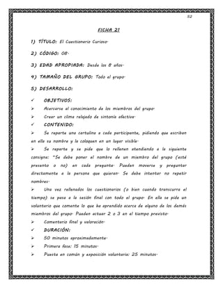52
FICHA 21
1) TÍTULO: El Cuestionario Curioso.
2) CÓDIGO: 08.
3) EDAD APROPIADA: Desde los 8 años.
4) TAMAÑO DEL GRUPO: Todo el grupo.
5) DESARROLLO:
 OBJETIVOS:
 Acercarse al conocimiento de los miembros del grupo.
 Crear un clima relajado de sintonía afectiva.
 CONTENIDO:
 Se reparte una cartulina a cada participante, pidiendo que escriban
en ella su nombre y la coloquen en un lugar visible.
 Se reparte y se pide que lo rellenen atendiendo a la siguiente
consigna: “Se debe poner el nombre de un miembro del grupo (esté
presento o no) en cada pregunta. Pueden moverse y preguntar
directamente a la persona que quieran. Se debe intentar no repetir
nombres.
 Una vez rellenados los cuestionarios (o bien cuando transcurra el
tiempo) se pasa a la sesión final con todo el grupo. En ella se pide un
voluntario que comente lo que ha aprendido acerca de alguno de los demás
miembros del grupo. Pueden actuar 2 o 3 en el tiempo previsto.
 Comentario final y valoración.
 DURACIÓN:
 50 minutos aproximadamente.
 Primera fase: 15 minutos.
 Puesta en común y exposición voluntaria: 25 minutos.
 