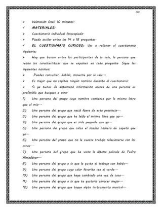 53
 Valoración final: 10 minutos.
 MATERIALES:
 Cuestionario individual fotocopiado.
 Puede oscilar entre las 14 o 18 preguntas.
 EL CUESTIONARIO CURIOSO: Vas a rellenar el cuestionario
siguiente:
 Hay que buscar entre los participantes de la sala, la persona que
reúna las características que se exponen en cada pregunta. Sigue las
siguientes normas:
 Puedes consultar, hablar, moverte por la sala...
 Es mejor que no repitas ningún nombre durante el cuestionario.
 Si ya tienes de antemano información acerca de una persona es
preferible que busques a otra.
1) Una persona del grupo cuyo nombre comience por la misma letra
que el mío...
2) Una persona del grupo que nació fuera de esta provincia...
3) Una persona del grupo que ha leído el mismo libro que yo...
4) Una persona del grupo que es más pequeña que yo...
5) Una persona del grupo que calza el mismo número de zapato que
yo...
6) Una persona del grupo que no le cuesta trabajo relacionarse con los
otros...
7) Una persona del grupo que ha visto la última película de Pedro
Almodóvar...
8) Una persona del grupo a la que le guste el trabajo con bebés...
9) Una persona del grupo cuyo color favorito sea el verde...
10) Una persona del grupo que haya cambiado una vez de casa...
11) Una persona del grupo a la que te gustaría conocer mejor...
12) Una persona del grupo que toque algún instrumento musical...
 