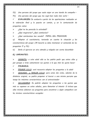 54
13) Una persona del grupo que suela viajar en una tienda de campaña...
14) Una persona del grupo que me cayó bien nada más verla...
 EVALUACIÓN: Se evaluará a partir de las aportaciones realizadas en
la valoración final y la puesta en común, y en la contestación de
preguntas como:
 ¿Qué te ha parecido la actividad?
 ¿Qué mejorarías? ¿Qué cambiarías?
 ¿Qué conclusiones has sacado? PAPEL DEL PROFESOR:
a) Adaptar el cuestionario, teniendo en cuenta la situación y las
características del grupo. (Al hacerlo se debe mantener el contenido de las
preguntas 11 y 14).
b) Darle al ejercicio un aire cómodo y relajado con cierto desenfado.
6) VARIANTES:
 INFANTIL: a esta edad sólo se les podría pedir que entre ellos y
por parejas o tríos comentaran sus gustos o lo que más les gusta hacer.
 PRIMARIA:
 PRIMER CICLO: será necesario adaptar las preguntas a la edad.
 SEGUNDO y TERCER CICLO: para estos dos ciclos, además de la
dinámica original, se podría proponer el buscar a una misma persona que
tenga las máximas características con el entrevistador.
 SECUNDARIA: Se podrán adaptar las preguntas a los gustos que
más se suponen en estas edades, para fomentar el interés. O incluso que
ellos mismos elaboren sus preguntas para encontrar a algún compañero con
las mismas características escogidas.
 