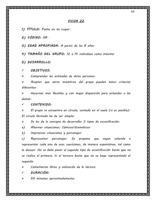 55
FICHA 22
1) TÍTULO: Ponte en mi Lugar.
2) CÓDIGO: 08.
3) EDAD APROPIADA: A partir de los 8 años.
4) TAMAÑO DEL GRUPO: 12 o 14 individuos como máximo.
5) DESARROLLO:
 OBJETIVOS:
 Comprender las actitudes de otras personas.
 Aceptar que otros miembros del grupo pueden tener criterios
diferentes.
 Hacernos más flexibles y con mejor disposición para entender a los
demás.
 CONTENIDO:
 El grupo se encuentra en círculo, sentado en el suelo (si es posible).
El círculo formado ha de ser amplio.
 Se les da la consigna de desarrollar 3 tipos de escenificación:
a) Alternar situaciones: Cómicas/dramáticas.
b) Improvisar situaciones y personajes.
c) Representar personajes. Se propone que vayan saliendo a
representar cada una de esas cuestiones, de manera espontánea, tal como
lo deseen. No se debe pasar al segundo tipo de escenificación hasta que no
se realice el primero, ni el tercero hasta que no se haya representado el
segundo.
 Comentarios libres y valoración de la técnica.
 DURACIÓN:
 50 minutos aproximadamente.
 