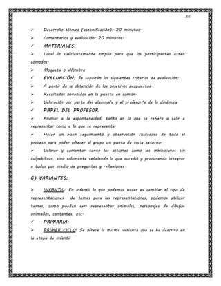 56
 Desarrollo técnica (escenificación): 30 minutos.
 Comentarios y evaluación: 20 minutos.
 MATERIALES:
 Local lo suficientemente amplio para que los participantes estén
cómodos.
 Moqueta o alfombra.
 EVALUACIÓN: Se seguirán los siguientes criterios de evaluación:
 A partir de la obtención de los objetivos propuestos.
 Resultados obtenidos en la puesta en común.
 Valoración por parte del alumno/a y el profesor/a de la dinámica.
 PAPEL DEL PROFESOR:
 Animar a la espontaneidad, tanto en lo que se refiere a salir a
representar como a lo que se represente.
 Hacer un buen seguimiento y observación cuidadosa de todo el
proceso para poder ofrecer al grupo un punto de vista externo.
 Valorar y comentar tanto las acciones como las inhibiciones sin
culpabilizar, sino solamente señalando lo que sucedió y procurando integrar
a todos por medio de preguntas y reflexiones.
6) VARIANTES:
 INFANTIL: En infantil lo que podemos hacer es cambiar el tipo de
representaciones de temas para las representaciones, podemos utilizar
temas, como pueden ser: representar animales, personajes de dibujos
animados, cantantes, etc.
 PRIMARIA:
 PRIMER CICLO: Se ofrece la misma variante que se ha descrito en
la etapa de infantil.
 