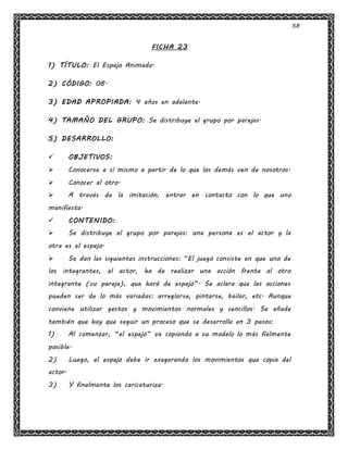 58
FICHA 23
1) TÍTULO: El Espejo Animado.
2) CÓDIGO: 08.
3) EDAD APROPIADA: 4 años en adelante.
4) TAMAÑO DEL GRUPO: Se distribuye el grupo por parejas.
5) DESARROLLO:
 OBJETIVOS:
 Conocerse a sí mismo a partir de lo que los demás ven de nosotros.
 Conocer al otro.
 A través de la imitación, entrar en contacto con lo que uno
manifiesta.
 CONTENIDO:
 Se distribuye el grupo por parejas: una persona es el actor y la
otra es el espejo.
 Se dan las siguientes instrucciones: “El juego consiste en que uno de
los integrantes, el actor, ha de realizar una acción frente al otro
integrante (su pareja), que hará de espejo”. Se aclara que las acciones
pueden ser de lo más variadas: arreglarse, pintarse, bailar, etc. Aunque
conviene utilizar gestos y movimientos normales y sencillos. Se añade
también que hay que seguir un proceso que se desarrolla en 3 pasos:
1) Al comenzar, “el espejo” va copiando a su modelo lo más fielmente
posible.
2) Luego, el espejo debe ir exagerando los movimientos que copia del
actor.
3) Y finalmente los caricaturiza.
 
