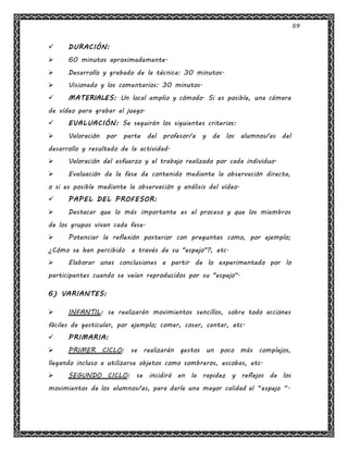59
 DURACIÓN:
 60 minutos aproximadamente.
 Desarrollo y grabado de la técnica: 30 minutos.
 Visionado y los comentarios: 30 minutos.
 MATERIALES: Un local amplio y cómodo. Si es posible, una cámara
de vídeo para grabar el juego.
 EVALUACIÓN: Se seguirán los siguientes criterios:
 Valoración por parte del profesor/a y de los alumnos/as del
desarrollo y resultado de la actividad.
 Valoración del esfuerzo y el trabajo realizado por cada individuo.
 Evaluación de la fase de contenido mediante la observación directa,
o si es posible mediante la observación y análisis del vídeo.
 PAPEL DEL PROFESOR:
 Destacar que lo más importante es el proceso y que los miembros
de los grupos vivan cada fase.
 Potenciar la reflexión posterior con preguntas como, por ejemplo;
¿Cómo se han percibido a través de su "espejo"?, etc.
 Elaborar unas conclusiones a partir de lo experimentado por lo
participantes cuando se veían reproducidos por su "espejo".
6) VARIANTES:
 INFANTIL: se realizarán movimientos sencillos, sobre todo acciones
fáciles de gesticular, por ejemplo; comer, coser, cantar, etc.
 PRIMARIA:
 PRIMER CICLO: se realizarán gestos un poco más complejos,
llegando incluso a utilizarse objetos como sombreros, escobas, etc.
 SEGUNDO CICLO: se incidirá en la rapidez y reflejos de los
movimientos de los alumnos/as, para darle una mayor calidad al “espejo “.
 
