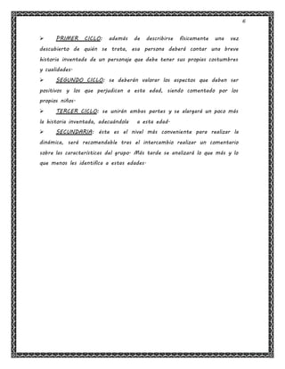 6
 PRIMER CICLO: además de describirse físicamente una vez
descubierto de quién se trata, esa persona deberá contar una breve
historia inventada de un personaje que debe tener sus propias costumbres
y cualidades.
 SEGUNDO CICLO: se deberán valorar los aspectos que deben ser
positivos y los que perjudican a esta edad, siendo comentado por los
propios niños.
 TERCER CICLO: se unirán ambas partes y se alargará un poco más
la historia inventada, adecuándola a esta edad.
 SECUNDARIA: éste es el nivel más conveniente para realizar la
dinámica, será recomendable tras el intercambio realizar un comentario
sobre las características del grupo. Más tarde se analizará lo que más y lo
que menos les identifica a estas edades.
 
