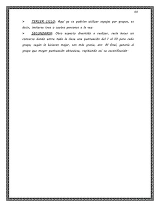 60
 TERCER CICLO: Aquí ya se podrían utilizar espejos por grupos, es
decir, imitarse tres o cuatro personas a la vez.
 SECUNDARIA: Otro aspecto divertido a realizar, sería hacer un
concurso dando entre toda la clase una puntuación del 1 al 10 para cada
grupo, según lo hicieran mejor, con más gracia, etc. Al final, ganaría el
grupo que mayor puntuación obtuviese, repitiendo así su escenificación.
 