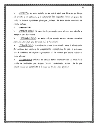 62
 INFANTIL: en estas edades se les podría decir que hicieran un dibujo
en grande y sin colorear, y lo rellenaran con pequeñas bolitas de papel de
seda, o incluso legumbres (lentejas, judías), de esta forma quedaría un
bonito collage.
 PRIMARIA.
 PRIMER CICLO: Se recortarán personajes para formar una familia e
imaginar una historieta.
 SEGUNDO CICLO: en este ciclo se podrán escoger temas concretos
para que imaginen una historia real o fantástica.
 TERCER CICLO: se utilizarán temas transversales para la elaboración
del collage, por ejemplo la drogadicción, alcoholismo, la paz, la pobreza,
etc. Recortando así objetos o personajes de la revista que hagan alusión al
tema elegido.
 SECUNDARIA: Además de utilizar temas transversales, al final de la
sesión se realizarán por grupos, breves comentarios acerca de lo que
hayan sacado en conclusión o a cerca de lo que ellos piensen.
 