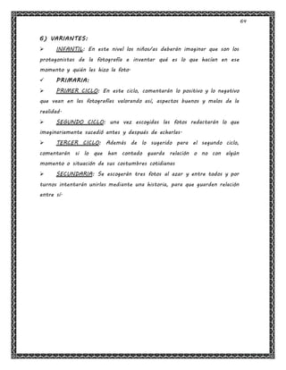 64
6) VARIANTES:
 INFANTIL: En este nivel los niños/as deberán imaginar que son los
protagonistas de la fotografía e inventar qué es lo que hacían en ese
momento y quién les hizo la foto.
 PRIMARIA:
 PRIMER CICLO: En este ciclo, comentarán lo positivo y lo negativo
que vean en las fotografías valorando así, aspectos buenos y malos de la
realidad.
 SEGUNDO CICLO: una vez escogidas las fotos redactarán lo que
imaginariamente sucedió antes y después de echarlas.
 TERCER CICLO: Además de lo sugerido para el segundo ciclo,
comentarán si lo que han contado guarda relación o no con algún
momento o situación de sus costumbres cotidianas
 SECUNDARIA: Se escogerán tres fotos al azar y entre todos y por
turnos intentarán unirlas mediante una historia, para que guarden relación
entre sí.
 