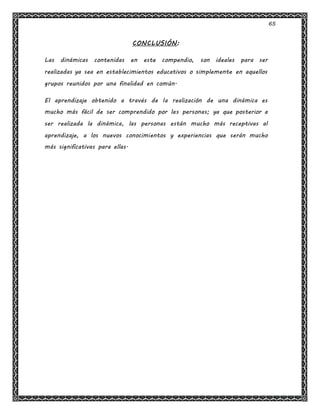 65
CONCLUSIÓN:
Las dinámicas contenidas en este compendio, son ideales para ser
realizadas ya sea en establecimientos educativos o simplemente en aquellos
grupos reunidos por una finalidad en común.
El aprendizaje obtenido a través de la realización de una dinámica es
mucho más fácil de ser comprendido por las personas; ya que posterior a
ser realizada la dinámica, las personas están mucho más receptivas al
aprendizaje, a los nuevos conocimientos y experiencias que serán mucho
más significativas para ellas.
 