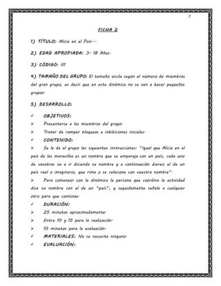 7
FICHA 2
1) TÍTULO: Alicia en el País...
2) EDAD APROPIADA: 3- 18 Años.
3) CÓDIGO: 01
4) TAMAÑO DEL GRUPO: El tamaño oscila según el número de miembros
del gran grupo, es decir que en esta dinámica no se van a hacer pequeños
grupos.
5) DESARROLLO:
 OBJETIVOS:
 Presentarse a los miembros del grupo.
 Tratar de romper bloqueos e inhibiciones iniciales.
 CONTENIDO:
 Se le da al grupo las siguientes instrucciones: “Igual que Alicia en el
país de las maravillas es un nombre que se empareja con un país, cada uno
de vosotros va a ir diciendo su nombre y a continuación diereis el de un
país real o imaginario, que rime o se relacione con vuestro nombre”.
 Para comenzar con la dinámica la persona que coordina la actividad
dice su nombre con el de un “país”, y seguidamente señala a cualquier
otro para que continúe.
 DURACIÓN:
 25 minutos aproximadamente.
 Entre 10 y 15 para la realización.
 10 minutos para la evaluación.
 MATERIALES: No se necesita ninguno.
 EVALUACIÓN:
 