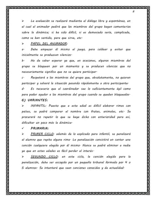 8
 La evaluación se realizará mediante el diálogo libre y espontáneo, en
el cual el animador pedirá que los miembros del grupo hagan comentarios
sobre la dinámica; si ha sido difícil, si es demasiado sería, complicada,
como se han sentido, para que sirve, etc.
 PAPEL DEL ANIMADOR:
a. Debe empezar él mismo el juego, para caldear y evitar que
inicialmente se produzcan silencios.
b. Ha de saber esperar ya que, en ocasiones, algunos miembros del
grupo se bloquean por un momento y se producen silencios que no
necesariamente significa que no se quiera participar.
c. Respetará a los miembros del grupo que, absolutamente, no quieran
participar y salvará la situación pasando rápidamente a otro participante.
d. Es necesario que el coordinador sea lo suficientemente ágil como
para poder ayudar a los miembros del grupo cuando se queden bloqueados.
6) VARIANTES:
 INFANTIL: Puesto que a esta edad es difícil elaborar rimas con
países, se podrá comparar el nombre con frutas, animales, etc. Se
procurará no repetir lo que se haya dicho con anterioridad para así,
dificultar un poco más la dinámica.
 PRIMARIA:
 PRIMER CICLO: además de lo explicado para infantil, se penalizará
al alumno que repita alguna rima. La penalización consistirá en cantar una
canción cualquiera elegida por él mismo. Nunca se podrá eliminar a nadie
ya que en estas edades es fácil perder el interés.
 SEGUNDO CICLO: en este ciclo, la canción elegida para la
penalización, debe ser escogida por un pequeño tribunal formado por 4 o
5 alumnos. Se intentará que sean canciones conocidas y de actualidad.
 
