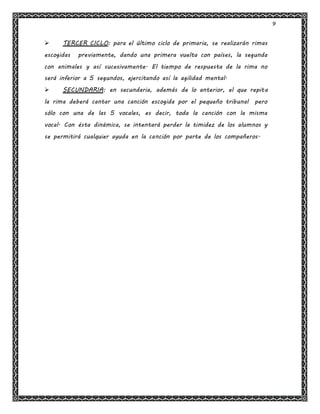 9
 TERCER CICLO: para el último ciclo de primaria, se realizarán rimas
escogidas previamente, dando una primera vuelta con países, la segunda
con animales y así sucesivamente. El tiempo de respuesta de la rima no
será inferior a 5 segundos, ejercitando así la agilidad mental.
 SECUNDARIA: en secundaria, además de lo anterior, el que repita
la rima deberá cantar una canción escogida por el pequeño tribunal pero
sólo con una de las 5 vocales, es decir, toda la canción con la misma
vocal. Con ésta dinámica, se intentará perder la timidez de los alumnos y
se permitirá cualquier ayuda en la canción por parte de los compañeros.
 
