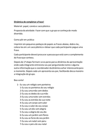 Dinâmica de completar a frase!
Material: papel, caneta e saco plástico.
Proposta da atividade: Fazer comque o grupo se conheça de modo
divertido.
Como pôr em prática:
Imprimir em pequenos pedaços de papeis as frases abaixo, dobra-las,
coloca-las em um saco plástico e deixar que cada participante pegue uma
frase.
Cada participante deverá procurar a pessoa que está com o complemento
da fraseque sorteou.
Depois da 1ª etapa formam-seos pares para a dinâmica da apresentação
onde cada integrante entrevista seu par perguntando nome e alguma
outra informação que o coordenador da dinâmica achar interessantepara
o momento. Depois cada um apresenta seu par, facilitando dessa maneira
a integração do grupo.
Boa sorte!
1- Eu sou um relógio sem ponteiros
1-Eu sou os ponteiros do seu relógio
2-Eu sou uma mão sem dedos
2-Eu sou os dedos da sua mão
3-Eu sou uma noite sem estrelas
3-Eu sou as estrelas da sua noite
4-Eu sou um corpo semcalor
4-Eu sou o calor do seu corpo
5-Eu sou um dia semalegria
5-Eu sou a alegria do seu dia
6-Eu sou um jardim sem flores
6-Eu sou as fores do seu jardim
7-Eu sou um natal sem peru
7-Eu sou o peru do seu natal
 