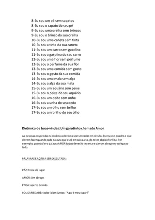 8-Eu sou um pé sem sapatos
8-Eu sou o sapato do seu pé
9-Eu sou uma orelha sem brincos
9-Eu sou o brinco da sua orelha
10-Eu sou uma caneta sem tinta
10-Eu sou a tinta da sua caneta
11-Eu sou um carro sem gasolina
11-Eu sou a gasolina do seu carro
12-Eu sou uma flor sem perfume
12-Eu sou o perfume da sua flor
13-Eu sou uma comida sem gosto
13-Eu sou o gosto da sua comida
14-Eu sou uma mala sem alça
14-Eu sou a alça da sua mala
15-Eu sou um aquário sem peixe
15-Eu sou o peixe do seu aquário
16-Eu sou um dedo sem unha
16-Eu sou a unha do seu dedo
17-Eu sou um olho sem brilho
17-Eu sou um brilho do seu olho
Dinâmica de boas-vindas: Um garotinho chamado Amor
As pessoasenvolvidasnadinâmicadevemestarsentadasemcírculo.Escrevanoquadroo que
devemfazerquandocadapalavra que está emcaixaalta, do textoabaixo forlida.Por
exemplo,quandolerapalavraAMOR todosdeverãolevantare dar umabraço no colegaao
lado.
PALAVRASEAÇÃOA SER EXECUTADA:
PAZ:Troca de lugar
AMOR: Um abraço
ÉTICA: apertode mão
SOLIDARIEDADE:todosfalamjuntos:"Aqui é meulugar!"
 