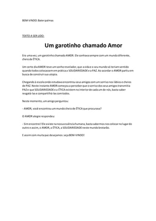 BEM-VINDO:Baterpalmas
TEXTO A SER LIDO:
Um garotinho chamado Amor
Era umavez,um garotinhochamadoAMOR. Ele sonhavasempre comum mundodiferente,
cheiode ÉTICA.
Um certo diaAMOR teve umsonhorevelador,que avidae o seumundosó teriamsentido
quandotodoscolocassemempráticaa SOLIDARIEDADEe a PAZ.Ao acordar o AMOR partiuem
busca de construirsua utopia.
Chegandoà escolaonde estudavaencontrouseusamigoscomumsorrisonos lábiose cheios
de PAZ. Neste instante AMORcomeçoua perceberque osorrisodosseusamigostransmitia
PAZe que SOLIDARIEDADEe a ÉTICA existemnointeriorde cadaumde nós,basta saber
resgatá-lase compartilhá-lascomtodos.
Neste momento,umamigoperguntou:
- AMOR, você encontrouummundocheiode ÉTICA que procurava?
O AMOR alegre respondeu:
- Simencontrei!Ele existe nanossaessênciahumana,bastasabermosnoscolocarnolugardo
outro e assim,o AMOR,a ÉTICA,a SOLIDARIEDADEneste mundobrotarão.
E assimcom muitapaz desejamos:sejaBEM-VINDO!
 