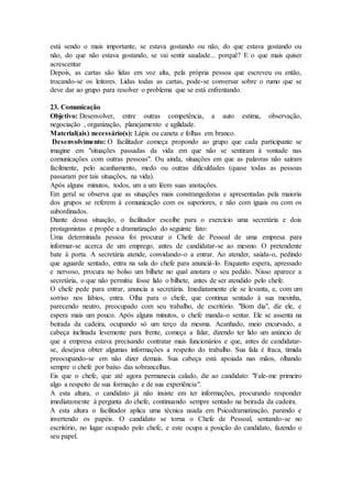 está sendo o mais importante, se estava gostando ou não, do que estava gostando ou
não, do que não estava gostando, se vai sentir saudade... porquê? E o que mais quiser
acrescentar
Depois, as cartas são lidas em voz alta, pela própria pessoa que escreveu ou então,
trocando-se os leitores. Lidas todas as cartas, pode-se conversar sobre o rumo que se
deve dar ao grupo para resolver o problema que se está enfrentando.
23. Comunicação
Objetivo: Desenvolver, entre outras competência, a auto estima, observação,
negociação , organização, planejamento e agilidade.
Material(ais) necessário(s): Lápis ou caneta e folhas em branco.
Desenvolvimento: O facilitador começa propondo ao grupo que cada participante se
imagine em "situações passadas da vida em que não se sentiram à vontade nas
comunicações com outras pessoas". Ou ainda, situações em que as palavras não saíram
facilmente, pelo acanhamento, medo ou outras dificuldades (quase todas as pessoas
passaram por tais situações, na vida).
Após alguns minutos, todos, um a um lêem suas anotações.
Em geral se observa que as situações mais constrangedoras e apresentadas pela maioria
dos grupos se referem à comunicação com os superiores, e não com iguais ou com os
subordinados.
Diante dessa situação, o facilitador escolhe para o exercício uma secretária e dois
protagonistas e propõe a dramatização do seguinte fato:
Uma determinada pessoa foi procurar o Chefe de Pessoal de uma empresa para
informar-se acerca de um emprego, antes de candidatar-se ao mesmo. O pretendente
bate à porta. A secretária atende, convidando-o a entrar. Ao atender, saúda-o, pedindo
que aguarde sentado, entra na sala do chefe para anunciá-lo. Enquanto espera, apressado
e nervoso, procura no bolso um bilhete no qual anotara o seu pedido. Nisso aparece a
secretária, o que não permitiu fosse lido o bilhete, antes de ser atendido pelo chefe.
O chefe pede para entrar, anuncia a secretária. Imediatamente ele se levanta, e, com um
sorriso nos lábios, entra. Olha para o chefe, que continua sentado à sua mesinha,
parecendo neutro, preocupado com seu trabalho, de escritório. "Bom dia", diz ele, e
espera mais um pouco. Após alguns minutos, o chefe manda-o sentar. Ele se assenta na
beirada da cadeira, ocupando só um terço da mesma. Acanhado, meio encurvado, a
cabeça inclinada levemente para frente, começa a falar, dizendo ter lido um anúncio de
que a empresa estava precisando contratar mais funcionários e que, antes de candidatar-
se, desejava obter algumas informações a respeito do trabalho. Sua fala é fraca, tímida
preocupando-se em não dizer demais. Sua cabeça está apoiada nas mãos, olhando
sempre o chefe por baixo das sobrancelhas.
Eis que o chefe, que até agora permanecia calado, diz ao candidato: "Fale-me primeiro
algo a respeito de sua formação e de sua experiência".
A esta altura, o candidato já não insiste em ter informações, procurando responder
imediatamente à pergunta do chefe, continuando sempre sentado na beirada da cadeira.
A esta altura o facilitador aplica uma técnica usada em Psicodramatização, parando e
invertendo os papéis. O candidato se torna o Chefe de Pessoal, sentando-se no
escritório, no lugar ocupado pelo chefe, e este ocupa a posição do candidato, fazendo o
seu papel.
 