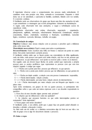 É importante observar como o comportamento das pessoas muda radicalmente. O
candidato toma uma posição reta, firme, sentando-se corretamente. Enquanto o chefe
deixa seu ar de autoridade, e apresenta-se humilde, acanhado, falando com voz sumida.
E o exercício continua.
O facilitador pede aos observadores do grupo que façam uma lista das anotações de tudo
o que constataram e a mensagem que os dois protagonistas deixaram na dramatização.
A seguir, cada observador lerá suas anotações, e segue a verbalização acerca da
experiência vivida.
Competências observadas: auto estima, observação, negociação , organização,
planejamento, agilidade, motivação, relacionamento interpessoal, comunicação, atenção
concentrada, humor, criatividade, resistência a frustração, sociabilidade, raciocínio
lógico, resistência a pressão, liderança, trabalho em equipe.
24. Constelação de amigos
Objetivo: Conhecer mais nossas relações com as pessoas e perceber qual a influência
delas sobre nossa vida.
Material(ais) necessário(s): Papel e caneta para todos os participantes.
Desenvolvimento: Todos recebem uma folha em branco e marcam um ponto no centro
desta. Este ponto representará a própria pessoa.
O facilitador solicita então que se façam pontos nas extremidades da folha significando,
cada um deles, cada pessoa com quem você tenha relação, seja boa ou má, pessoas que
você influencia ou que influenciam você (pode-se escrever junto o nome ou as iniciais).
Em seguida cada um deverá traçar flechas do ponto central (que representa a própria
pessoa) para os pontos periféricos (que representam as pessoas com que sem tem
relação) segundo o código que segue:
1. --> Flecha com a ponta para fora: pessoas que influencio ou que aprecio;
2. <-- Flecha com a ponta para dentro: pessoas que me influenciam, ou que gostam de
mim;
3. <--> Flecha em duplo sentido: a relação com esta pessoa é mutuamente respondida;
4. <- -> Flecha interrompida: relação cortada;
5. <-/-> Flecha interrompida por uma barra: relação através de intermediários;
6. <-#-> Flecha interrompida por muro: relação com um bloqueio que impede o seu
pleno êxito.
Após todos terminarem, em grupos de três ou quatro pessoas, os participantes irão
compartilhar sobre o que cada um tentou expressar com o seu desenho respondendo às
questões:
1. Ficou fora do meu desenho algum parente mais próximo?
2. As relações que me influenciam estão me ajudando?
3. As relações que possuem barreiras ou que estão interrompidas podem ser
restauradas? Seria importante?
4. Nosso grupo está nestes desenhos?
O facilitador pode, a seu critério, pedir que o grupo faça um grande painel afixando os
desenhos e abrindo a discussão à todos.
Ao final cada um irá avaliar se a dinâmica acrescentou algo de bom em sua vida e na
vida do grupo e/ou se algo foi descoberto durante o processo.
25. Guias e cegos
 