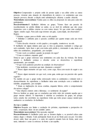 Objetivo: Compreender o próprio estilo de prestar ajuda e seu efeito sobre as outras
pessoas; vivenciar uma situação de dependência de outrem e os sentimentos que essa
situação provoca; discutir a relação entre administração eficiente e auxilio eficiente.
Material(ais) necessário(s): Vendas para os olhos na proporção de uma para cada três
participantes.
Desenvolvimento:O facilitador informa ao grupo; "Vamos fazer um passeio de
reconhecimento no prédio (limitar ao andar, ou ao nível do ambiente que não cause
transtornos com o público externo ou com outras áreas). Só que existe uma condição:
Alguns estarão cegos. Para cada cego teremos um guia, e para dupla, um observador".
Regras:
* Orientar o grupo para se dividir entre os três papéis;
* Delimitar o ambiente para o passeio; combinar por quanto tempo cada um viverá
cada papel;
* Todos deverão vivenciar os três papéis e, em seguida, reunirem-se na sala.
O facilitador dá alguns minutos para que os trios se preparem, vendando o colega que
será conduzido. Após fazer o giro com todos pelo prédio e, retornando à sala, inicia-se o
relato dos sentimentos, perguntando, por exemplo:
* Como vocês se sentiram quando na posição de cegos?
* Como se sentiram enquanto guia?
Deixa-se que o grupo extravase seus sentimentos em cada fase da vivência. De forma
natural, o facilitador começa a abordar como se desenvolveu a experiência
questionando, por exemplo:
* O que vocês puderam perceber na condição de observadores?
* Que incidentes ocorreram que mais chamaram a atenção?
* Houve algum momento em que você, como cego, ficou com receio de seguir o seu
guia?
* Houve algum momento em que você, como guia, sentiu que seu parceiro não queria
segui-lo?
Na medida em que o grupo tenha extravasado todos os sentimentos e relatado todo o
desenvolvimento da experiência, o facilitador inicia uma correlação com a realidade do
trabalho, perguntando, por exemplo:
* Quais as implicações da nossa conduta, enquanto líderes, sobre o comportamento
dos nossos colegas?
* Que relações existem entre a liderança. e o sentimento da equipe?
Deve-se lembrar ao grupo que as conclusões que terão valor são somente aquelas que o
grupo mesmo elabore. O importante é valorizar as conclusões do grupo, até porque
todos estarão tão envolvidos na experiência vivida que terão pouco espaço mental para
analisarem as conclusões do facilitador.
26. Luz e sombra
Objetivo: Respeito aos limites e aceitação do próximo, experimentar a perspectiva do
outro, cooperação, início de um caminho juntos.
Material(ais) necessário(s): Não necessita material
Desenvolvimento: O facilitador pede que se formem duplas e, se possível coloca uma
música alegre e ritmada. Cada participante ficará de pé de frente para seu par. Um deles
deverá então fazer um gesto e o outro irá copiá-lo estando bem de frente, nariz com
nariz, imitando-o como se estivesse de frente a um espelho.
 
