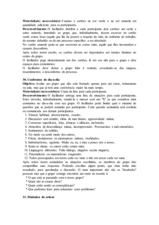 Material(ais) necessário(s): Canetas e cartões na cor verde e na cor amarela em
quantidade suficiente para os participantes.
Desenvolvimento: O facilitador distribui a cada participante dois cartões: um verde e
outro amarelo, instruindo ao grupo que, individualmente, devem escrever no cartão
verde coisas boas (aquilo que lhe dá prazer) a respeito da vida, do ambiente de trabalho,
do assunto debatido ou de um processo específico a ser abordado.
No cartão amarelo pede-se que escrevam as coisas ruins, aquilo que lhes incomodam e
causam desconforto.
Após todos terem escrito, os cartões devem ser depositados em montes distintos no
centro do grupo.
O facilitador pega aleatoriamente um dos cartões, lê em voz alta para o grupo e abre
espaços para comentários.
O facilitador deve deixar o grupo falar à vontade, esvaziando-se das mágoas,
ressentimentos e desconfortos do processo.
30. Confrontos do dia-a-dia
Objetivo: Avaliar um grupo que não está formado apenas para um curso, treinamento
ou aula, mas que já tem uma convivência maior há mais tempo.
Material(ais) necessário(s): Cópia da lista para cada participante.
Desenvolvimento: O facilitador entrega uma lista de situações para cada participante.
Estes deverão, individualmente, estudá-la e marcar com um "X" as que considera mais
constantes no dia-a-dia com seu grupo. O facilitador pode limitar qual o máximo de
questões que se poderá assinalar por participante. Cada questão assinalada será avaliada
ou comunicada aos demais participantes.
1. Tristeza habitual, aborrecimento, evasão;
2. Discussões sem sentido, clima de mau humor, agressividade mútua;
3. Conversas superficiais, Irias, irônicas e silêncios incômodo;
4. Atmosfera de desconfiança mútua, incompreensão. Preconceitos e mal-entendidos;
5. Sentimentos de solidão;
6. Ter medo ou sentir medo dos outros;
7. Frieza, desinteresse ou menosprezo mútuos, rivalidades;
8. Individualismo, egoísmo. Muito eu, eu, e meu e pouco nós e nosso;
9. Sente-se vítima: os outros estão contra mim;
10. Linguagens diferentes. Falta diálogo, ninguém escuta ninguém;
11. Paternalismo ou materialismo exagerado;
12. Todos preocupados em terem cada vez mais e não em serem cada vez mais.
Após todos terem assinalados as situações escolhidas, os membros do grupo irão
compartilhar suas respostas. Podendo escolher algum ponto, que mais tenha sido
ressaltado, para aprofundar a discussão. O mais importante não são os "desabafos"
pessoais mas que o grupo consiga encontrar um rumo no tocante à:
* O que está se passando com o nosso grupo?
* Quais são as causas disso?
* Quais estão sendo as conseqüências?
* Que podemos lazer para solucionar estes problemas?
31. Dinâmica da ordem
 