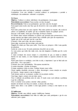 - O que descobriu sobre você mesmo, realizando a atividade?
Comentários: Com este trabalho é possível conhecer os participantes e permitir a
verbalização dos sentimentos referentes a si próprios.
34. Frases
Objetivo: Conhecer os valores individuais dos participantes de um grupo.
Material(ais) necessário(s): Frases escritas em tiras de papel.
Desenvolvimento: Pede-se aos participantes que tirem uma tira de papel.
Neste papel estará escrita uma frase que ele deverá ler e dar a sua opinião sobre ela.
Frases:
Nem todos podem fazer um curso superior. Mas todos podem ter respeito, alta escala de
valores e as qualidades de espírito que são a verdadeira riqueza de qualquer pessoa.
Para que o mal triunfe, basta que o bem fique de braços cruzados.
Os homens nunca usaram totalmente os poderes que possuem para promoverem o bem,
porque esperam que algum poder externo faça o trabalho pelo qual são responsáveis.
Aquele que só faz o que quer raro faz o que deve.
O homem é feito para a luta, não para o repouso.
Quem julga as pessoas não tem tempo para amá-las.
Ninguém foi criado por Deus para sofrer. Viver bem, ser próspero e feliz é uma questão
de sabedoria.
Aceita-me como eu sou. Só assim poderemos descobrir um ao outro.
As vezes penso que tenho tido muita sorte, mas não imaginam o trabalho que dá a sorte
que tenho.
A maior revolução dos nossos tempos é a descoberta de que, ao mudar as atitudes
internas de suas mentes, os seres humanos podem mudar os aspectos externos de suas
mentes.
Sejam quais forem os resultados, com êxito ou não, o importante é que no final cada um
possa dizer : ?Fiz o que pude!?.
O homem deve criar oportunidades. Não apenas encontrá-las.
O caráter determina o destino do homem.
O tempo amadurece todas as coisas. Nenhum homem nasce sábio.
Chorar significa desabafar, processar o alívio, descarregar a nossa emoção no coração
do Universo. Jamais represe o mar de lágrimas ...
Todo homem pode ser, se propuser, escultor do seu próprio cérebro.
Uma longa viagem começa com um único passo.
Viver é enfrentar um problema atrás do outro. O modo como você enfrenta o problema
é que faz a diferença.
Viver é construir novas pontes e destruir velhas paredes.
Quando um homem tem força de vontade, os deuses dão uma força.
Quem nunca altera a sua opinião é como água parada e começa a criar répteis no seu
espírito.
35. Indiferença
Objetivo: Permitir uma reflexão quanto à indiferença humana.
Material(ais) necessário(s): Uma folha de sulfite para cada participante e giz de cera
suficiente para o grupo.
 