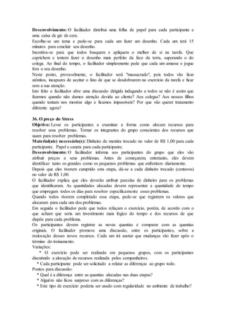 Desenvolvimento: O facilitador distribui uma folha de papel para cada participante e
uma caixa de giz de cera.
Escolhe-se um tema e pede-se para cada um fazer um desenho. Cada um terá 15
minutos para concluir seu desenho.
Incentiva-se para que todos busquem e apliquem o melhor de si na tarefa. Que
caprichem e tentem fazer o desenho mais perfeito da face da terra, superando o do
colega. Ao final do tempo, o facilitador simplesmente pede que cada um amasse e jogue
fora o seu desenho.
Neste ponto, provavelmente, o facilitador será "massacrado", pois todos vão ficar
atônitos, incapazes de aceitar o fato de que se desdobrarem no exercício da tarefa e ficar
sem a sua atenção.
Isto feito o facilitador abre uma discussão dirigida indagando a todos se não é assim que
fazemos quando não damos atenção devida ao cliente? Aos colegas? Aos nossos filhos
quando tentam nos mostrar algo e ficamos impassíveis? Por que vão querer tratamento
diferente agora?
36. O preço do Stress
Objetivo: Levar os participantes a examinar a forma como alocam recursos para
resolver seus problemas. Tornar os integrantes do grupo conscientes dos recursos que
usam para resolver problemas.
Material(ais) necessário(s): Dinheiro de mentira trocado no valor de R$ 1,00 para cada
participante. Papel e caneta para cada participante.
Desenvolvimento: O facilitador informa aos participantes do grupo que eles vão
atribuir preços a seus problemas. Antes de começarem, entretanto, eles devem
identificar tanto os grandes como os pequenos problemas que enfrentam diariamente.
Depois que eles tiverem cumprido esta etapa, dá-se a cada dinheiro trocado (centavos)
no valor de R$ 1,00.
O facilitador explica que eles deverão atribuir parcelas de dinheiro para os problemas
que identificaram. As quantidades alocadas devem representar a quantidade de tempo
que empregam todos os dias para resolver especificamente esses problemas.
Quando todos tiverem completado essa etapa, pede-se que registrem os valores que
alocaram para cada um dos problemas.
Em seguida o facilitador pede que todos refaçam o exercício, porém, de acordo com o
que acham que seria um investimento mais lógico do tempo e dos recursos de que
dispõe para cada problema.
Os participantes devem registrar as novas quantias e comparar com as quantias
originais. O facilitador promove uma discussão, entre os participantes, sobre a
realocação desses novos recursos. Cada um irá anotar que mudanças vão fazer após o
término do treinamento.
Variações:
* O exercício pode ser realizado em pequenos grupos, com os participantes
discutindo a alocação de recursos realizada pelos companheiros.
* Cada participante pode ser solicitado a relatar as diferenças ao grupo todo.
Pontos para discussão:
* Qual é a diferença entre as quantias alocadas nas duas etapas?
* Alguém não ficou surpreso com as diferenças?
* Este tipo de exercício poderia ser usado com regularidade no ambiente de trabalho?
 