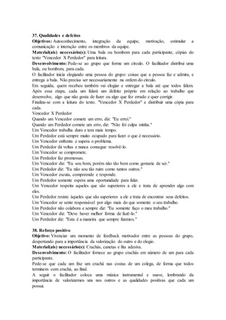 37. Qualidades e defeitos
Objetivos: Autoconhecimento, integração da equipe, motivação, estimular a
comunicação e interação entre os membros da equipe.
Material(ais) necessário(s): Uma bala ou bombom para cada participante, cópias do
texto "Vencedor X Perdedor" para leitura.
Desenvolvimento: Pede-se ao grupo que forme um círculo. O facilitador distribui uma
bala, ou bombom, para cada.
O facilitador inicia elogiando uma pessoa do grupo: coisas que a pessoa faz e admira, e
entrega a bala. Não precisa ser necessariamente na ordem do círculo.
Em seguida, quem recebeu também vai elogiar e entregar a bala até que todos falem.
Após essa etapa, cada um falará um defeito próprio em relação ao trabalho que
desenvolve, algo que não gosta de fazer ou algo que fez errado e quer corrigir.
Finaliza-se com a leitura do texto. "Vencedor X Perdedor" e distribuir uma cópia para
cada.
Vencedor X Perdedor
Quando um Vencedor comete um erro, diz: "Eu errei."
Quando um Perdedor comete um erro, diz: "Não foi culpa minha."
Um Vencedor trabalha duro e tem mais tempo.
Um Perdedor está sempre muito ocupado para fazer o que é necessário.
Um Vencedor enfrenta e supera o problema.
Um Perdedor dá voltas e nunca consegue resolvê-lo.
Um Vencedor se compromete.
Um Perdedor faz promessas.
Um Vencedor diz: "Eu sou bom, porém não tão bom como gostaria de ser."
Um Perdedor diz: "Eu não sou tão ruim como tantos outros."
Um Vencedor escuta, compreende e responde.
Um Perdedor somente espera uma oportunidade para falar.
Um Vencedor respeita aqueles que são superiores a ele e trata de aprender algo com
eles.
Um Perdedor resiste àqueles que são superiores a ele e trata de encontrar seus defeitos.
Um Vencedor se sente responsável por algo mais do que somente o seu trabalho.
Um Perdedor não colabora e sempre diz: "Eu somente faço o meu trabalho."
Um Vencedor diz: "Deve haver melhor forma de fazê-lo."
Um Perdedor diz: "Esta é a maneira que sempre fizemos."
38. Reforço positivo
Objetivo: Vivenciar um momento de feedback motivador entre as pessoas do grupo,
despertando para a importância da valorização do outro e do elogio.
Material(ais) necessário(s): Crachás, canetas e fita adesiva.
Desenvolvimento: O facilitador fornece ao grupo crachás em número de um para cada
participante.
Pede-se que cada um fixe um crachá nas costas de um colega, de forma que todos
terminem com crachá, ao final.
A seguir o facilitador coloca uma música instrumental e suave, lembrando da
importância de valorizarmos uns nos outros e as qualidades positivas que cada um
possui.
 