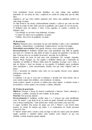 Cada participante deverá procurar identificar, em cada colega, uma qualidade
importante, do seu ponto de vista, e registrá-la no crachá do colega para que ele saiba
disso.
Aguarda-se até que todos tenham registrado pelo menos urna qualidade positiva em
cada colega do grupo.
Ao final forma-se um círculo, preferencialmente sentados, e pede-se que cada um retire
o crachá do colega do lado, lendo para ele as qualidades que o grupo viu em sua pessoa.
O facilitador puxa um aplauso a todos. Como sugestão, os crachás e poderão ser
utilizados para:
* Ser entregue ao seu dono como lembrança do grupo;
* Compor um mural com as qualidades do grupo;
* Enfeitar uma árvore de qualidades do grupo.
39. Resistência
Objetivo: Despertar para a percepção de que cada indivíduo é único e que a pluralidade
de opiniões, conhecimentos e competência é imprescindível em uma boa equipe.
Material(ais) necessário(s): Tinta guache (diversas cores), quadrados de papelão.
Desenvolvimento: O facilitador distribui para cada participante uma folha de papelão
(ela pode ter o formato de uma paleta de pintor ou apenas um quadrado) e um tubo de
tinta. Cada um deve ter, na medida do possível, uma tinta de cor diferente.
Inicia-se dando um nome de país para cada participante. Por exemplo: Argentina,
México, Brasil, Paraguai, etc. Em seguida o facilitador informa que o funcionário da
Argentina vai trabalhar no México. Então quem for Argentina vai pegar, com o dedo, a
tinta do México e fazer um desenho no seu papelão. O facilitador repete escolhendo
outro participante e assim sucessivamente, fazendo com que todos "migrem" entre os
países.
Com o desenrolar da dinâmica todos terão em seu papelão diversas cores, algumas
sobrepostas, outras não.
Conclusão:
A tendência é de que as cores não se misturem, o desenho terá várias formas, mas as
cores estarão sempre bem definidas com resistências de misturas.
Assim acontece quando as pessoas se mudam para outros lugares. A primeira reação é
de resistência a outros grupos com costumes e culturas diferentes.
40. Técnica da penetração
Objetivos: Vivenciar o desejo de merecer consideração e interesse. Sentir a alienação, o
isolamento, a solidão, sensação de estar excluído de um grupo.
Material: Não necessita material
Desenvolvimento: O facilitador escolhe umas 5 a 7 pessoas que serão identificadas
como "de dentro" e que ficam de pé, no centro do grupo, formando um círculo apertado
com os braços entrelaçados. Tanto podem ficar viradas para dentro como para fora.
A seguir, escolherá uma pessoa do grupo que será o "intruso" e que deverá tentar
penetrar no círculo da maneira que puder, e os componentes do círculo procuram
conservá-lo fora.
O "intruso" tentará abrir o círculo e toma seu lugar ao lado dos outros como um membro
regular, podendo o animador indicar outro membro como "intruso", já que essa
atividade costuma despertar grande empatia.
 
