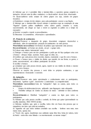 d) Informar que só é permitido falar o instrutor-líder, o operativo apenas cumprirá as
instruções (deverá estar de olhos vendados), e o fiscal-auditor deverá ficar observando.
Os fiscais-auditores serão sempre de outros grupos (ou seja, estarão em grupos
trocados).
e) Estabelecer o tempo de dez minutos para cada participante exercer a sua função.
f) Informar que o instrutor-líder deverá orientar o operativo-cego na construção de uma
“fogueira” (quatro palitos empilhados sobre outros quatro, cruzados e, assim,
sucessivamente, até chegar ao topo e terem se esgotado os palitos ou o tempo de
execução).
g) Inverter os papéis e repetir os procedimentos.
h) Direcionar os comentários, observações e aprendizados.
45 . Projeção de sentimentos
Objetivo: Promover a integração do grupo, descontrair, congraçar, desenvolver a
afetividade, além de experimentar projeção de sentimentos na outra pessoa.
Material(ais) necessário(s): Um boneco de pelúcia (que represente uma pessoa).
Desenvolvimento: a) Formar um círculo, em pé – o grupo todo.
b) Colocar uma música instrumental suave.
c) Entregar o boneco para um dos participantes e pedir que ele faça qualquer coisa com
o boneco – abraçar, beijar, acariciar, bater, jogar no chão, etc...
d) Lembrar que cada pessoa deve recordar, depois, exatamente o que fez com o boneco.
e) Passar o boneco para o vizinho da direita, que repetirá, da sua forma, os gestos, e
assim, sucessivamente, até o último participante do círculo.
f) recolher o boneco.
g) comunicar que cada pessoa deverá, agora, repetir no seu vizinho da direita o mesmo
que fez com o boneco.
Observar as reações das pessoas e ouvir delas os próprios sentimentos, o que
experimentaram vivenciando o exercício.
46. Autógrafos
Objetivo: Promover uma maior aproximação e conhecimento entre os participantes,
descontrair, “quebrar o gelo”, desenvolver a criatividade e a competitividade.
Material(ais) necessário(s): Lista de “autógrafos”, lápis ou caneta, para todos os
participantes.
 Grupos de adolescentes/jovens, aplicando uma linguagem mais adequada.
 Trabalhar enfoque de vendas ou alcance de metas - substituir os itens conforme
o tema.
Desenvolvimento: a) Distribuir “autógrafos” e caneta ou lápis para todos os
participantes.
b) Orientar que cada pessoa escolha e assinale, da forma que quiser (personalizado ou
escolha aleatória), DEZ ITENS da lista.
c) Informar, também, que, após a escolha, todos irão em busca das pessoas que se
enquadrem nos itens que cada um assinalou.
d) Aguardar até que todos tenham concluído sua escolha – lembrar: nem mais, nem
menos itens, apenas dez.
e) “Vocês vão, agora, transformar esse ambiente numa feira livre, bolsa de valores, torre
de babel – todos irão estar falando e se movimentando ao mesmo tempo”.
 
