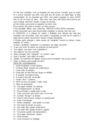 f) Cada item assinalado, você vai perguntar pra outra pessoa. Exemplo: gosta de praia?
Se a pessoa responder que SIM, você pede pra ela assinar, em algum lugar, na linha
correspondente. Se ela responder que NÃO, você poderá perguntar os outros NOVE
itens ou sair em busca de outra... Mais outra, mais outra, mais tantas outras pessoas que
você conseguir entrevistar durante o tempo do exercício.
g) Uma mesma pessoa pode se enquadrar em vários itens.
h) Um mesmo item pode se encaixar em várias pessoas.
i) Só é permitido utilizar, para a entrevista, APENAS os DEZ ITENS assinalados.
j) Não é necessário que a outra pessoa tenha assinalado os mesmos itens que você.
k) ATENÇÃO: se o enfoque for vendas, o facilitador deve informar que cada item
assinalado será um produto, onde será testada a capacidade, de cada um, de vendê-lo a
tantas pessoas quanto seja possível, durante o tempo determinado.
l) Premiar quem conseguir o maior numero de “autógrafos” possível ou efetuar o maior
montante de “vendas”.
Ao final, o facilitador monitorará os comentários que julgar necessário:
1- O que você ouviu de curioso nas respostar de cada pessoa?
2- Teve alguém com quem você se identificou?
3- Que objetivos teve esse exercício?
4- Quem conseguiu mais “autógrafo” ou “vendeu” mais?
5- Qual o “produto” mais difícil de vender?
6- Qual(is) a(s) razão(ões) de algumas pessoas terem conseguido mais do que outras?
7- Quais os critérios para escolha dos itens?
LISTA DE “AUTOGRAFOS”
1 – Gosta de planejar os seus objetivos.
2 – Costuma chegar atrasado aos compromissos.
3 – Toma vinho às refeições.
4 – Gasta mais de meia hora pra chegar ao trabalho.
5 – É assinante de jornais/revistas.
6 – É casado e tem mais de um filho.
7 – Prefere “ficar” a namorar.
8 – Mora em casa com quintal e muito verde.
9 – Mora em apartamento.
10 – Tem algum bichinho de estimação.
11 – Vai freqüentemente ao cinema.
12 – Possui bicicleta e pedala todos os dias.
13 – Viaja, por prazer, pelo menos uma vez por ano.
14 – Costuma “navegar” na internet.
15 – Sente-se bem em fazer compras no supermercado.
16 – Curte o som Beatles.
17 – Pratica caminhada – pela manhã ou à noite.
18 – Tem medo de dormir no escuro.
19 – Fica muito feliz quando recebe flores.
20 – Fica muito feliz quando dá flores a alguém.
21 – Faz poesias quando está apaixonado(a).
22 – Toca algum instrumento musical.
23 – Gosta de praia.
24 – Gosta de passear no shopping.
 