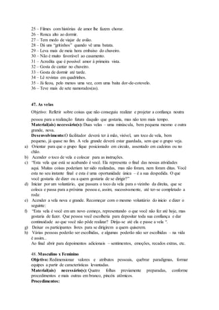 25 – Filmes com histórias de amor lhe fazem chorar.
26 – Ronca alto ao dormir.
27 – Tem medo de viajar de avião.
28 – Dá uns “gritinhos” quando vê uma batata.
29 – Leva mais de meia hora embaixo do chuveiro.
30 – Não é muito favorável ao casamento.
31 – Acredita que é possível amor à primeira vista.
32 – Gosta de cantar no chuveiro.
33 – Gosta de dormir até tarde.
34 – Lê revistas em quadrinhos.
35 – Já ficou, pelo menos uma vez, com uma baita dor-de-cotovelo.
36 – Teve mais de sete namorados(as).
47. As velas
Objetivo: Refletir sobre coisas que não conseguiu realizar e projetar a confiança noutra
pessoa para a realização futura daquilo que gostaria, mas não tem mais tempo.
Material(ais) necessário(s): Duas velas – uma minúscula, bem pequena mesmo e outra
grande, nova.
Desenvolvimento:O facilitador deverá ter à mão, visível, um toco de vela, bem
pequeno, já quase no fim. A vela grande deverá estar guardada, sem que o grupo veja.
a) Orientar para que o grupo fique posicionado em circulo, assentado em cadeiras ou no
chão.
b) Acender o toco de vela e colocar para as instruções.
c) “Esta vela que está se acabando é você. Ela representa o final das nossas atividades
aqui. Muitas coisas poderiam ter sido realizadas, mas não foram, nem foram ditas. Você
esta no seu instante final e esta é uma oportunidade única – é a sua despedida. O que
você gostaria de dizer ou a quem gostaria de se dirigir?”
d) Iniciar por um voluntário, que passara o toco da vela para o vizinho da direita, que se
coloca e passa para a próxima pessoa e, assim, sucessivamente, até ter-se completado a
roda:
e) Acender a vela nova e grande. Recomeçar com o mesmo voluntário do inicio e dizer o
seguinte:
f) “Esta vela é você em um novo começo, representando o que você não fez até hoje, mas
gostaria de fazer. Que pessoa você escolheria para depositar toda sua confiança e dar
continuidade ao que você não pôde realizar? Dirija-se até ela e passe a vela “.
g) Deixar os participantes livres para se dirigirem a quem quiserem.
h) Várias pessoas poderão ser escolhidas, e algumas poderão não ser escolhidas – na vida
é assim...
Ao final abrir para depoimentos adicionais – sentimentos, emoções, recados extras, etc.
48. Masculino x Feminino
Objetivo: Redimensionar valores e atributos pessoais, quebrar paradigmas, formar
equipes a partir de características levantadas.
Material(ais) necessário(s): Quatro folhas previamente preparadas, conforme
procedimentos e mais outras em branco, pincéis atômicos.
Procedimentos:
 