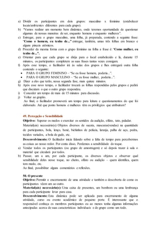 a) Dividir os participantes em dois grupos: masculino x feminino (estabelecer
locais/ambientes diferentes para cada grupo).
b) “Vamos realizar um momento bem dinâmico, onde teremos oportunidade de questionar
algumas de nossas maneiras de ser, enquanto homens e enquanto mulheres”.
c) Entregar, para o grupo masculino, uma folha, já preparada, contendo a seguinte frase:
“Como o homem, eu tenho de...” entregar, também, umas três folhas em branco e
alguns pinceis atômicos.
d) Proceder da mesma forma com o grupo feminino na folha a frase é: “Como mulher, eu
tenho de...”.
e) Orientar para que cada grupo se dirija para o local estabelecido e lá, durante 15
minutos, os participantes completem as suas frases tantas vezes consigam.
f) Após esse tempo, o facilitador irá às salas dos grupos e lhes entregará outra folha
contendo o seguinte:
 PARA O GRUPO FEMININO – “Se eu fosse homem, poderia...”.
 PARA O GRUPO MASCULINO – “Se eu fosse mulher, poderia...”.
g) Dizer a eles que terão, nessa segunda fase, mais quinze minutos.
h) Após esse novo tempo, o facilitador trocará as folhas respondidas pelos grupos e pedirá
que discutam o que o outro grupo respondeu.
i) Conceder um tempo de mais de 15 minutos para discussão.
j) Voltar ao grupão.
Ao final, o facilitador promoverá um tempo para leitura e questionamentos do que foi
elaborado. Até que ponto homens e mulheres têm os privilégios que atribuíram?
49. Percepção e Sensibilidade
Objetivo: Superar os medos e exercitar os sentidos da audição, olfato, tato, paladar.
Material(ais) necessário(s): Objetos diversos de sucata, mascaras(vendas) na quantidade
de participantes, bola, lenço, boné, bichinhos de pelúcia, laranja, palha de aço, pedra,
tecidos variados, a bola de gude, etc.
Desenvolvimento: O facilitador inicia falando sobre a falta de tempo para percebermos
as coisas ao nosso redor. Por conta disso, Perdemos a sensibilidade do toque.
a) Vendar todos os participantes (ou grupo de amostragem) e só depois trazer à sala o
material que circulará por todos.
b) Passar, um a um, por cada participante, os diversos objetos e observar qual
sensibilidade deles nesse toque, no cheiro, olfato ou audição – quem identifica, quem
tem medo, etc.
Ao final, possibilitar alguns comentários e reflexões.
50. O presente
Objetivo: Permitir o encerramento de uma atividade e também a descoberta de como os
participantes vêem um ao outro.
Material(ais) necessário(s): Uma caixa de presentes, um bombom ou uma lembrança
para cada participante levar para casa.
Desenvolvimento: Esta dinâmica pode ser aplicada para encerramento de alguma
atividade, curso ou evento acadêmico de pequeno porte. É interessante que o
responsável conheça os membros participantes ou ao menos tenha algumas informações
antecipadas acerca de suas características individuais e do grupo como um todo.
 