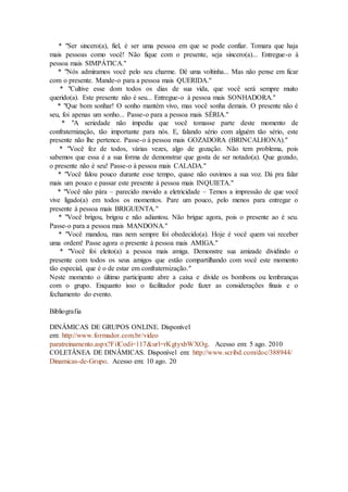 * "Ser sincero(a), fiel, é ser uma pessoa em que se pode confiar. Tomara que haja
mais pessoas como você! Não fique com o presente, seja sincero(a)... Entregue-o à
pessoa mais SIMPÁTICA."
* "Nós admiramos você pelo seu charme. Dê uma voltinha... Mas não pense em ficar
com o presente. Mande-o para a pessoa mais QUERIDA."
* "Cultive esse dom todos os dias de sua vida, que você será sempre muito
querido(a). Este presente não é seu... Entregue-o à pessoa mais SONHADORA."
* "Que bom sonhar! O sonho mantém vivo, mas você sonha demais. O presente não é
seu, foi apenas um sonho... Passe-o para a pessoa mais SÉRIA."
* "A seriedade não impediu que você tomasse parte deste momento de
confraternização, tão importante para nós. E, falando sério com alguém tão sério, este
presente não lhe pertence. Passe-o à pessoa mais GOZADORA (BRINCALHONA)."
* "Você fez de todos, várias vezes, algo de gozação. Não tem problema, pois
sabemos que essa é a sua forma de demonstrar que gosta de ser notado(a). Que gozado,
o presente não é seu! Passe-o à pessoa mais CALADA."
* "Você falou pouco durante esse tempo, quase não ouvimos a sua voz. Dá pra falar
mais um pouco e passar este presente à pessoa mais INQUIETA."
* "Você não pára – parecido movido a eletricidade – Temos a impressão de que você
vive ligado(a) em todos os momentos. Pare um pouco, pelo menos para entregar o
presente à pessoa mais BRIGUENTA."
* "Você brigou, brigou e não adiantou. Não brigue agora, pois o presente ao é seu.
Passe-o para a pessoa mais MANDONA."
* "Você mandou, mas nem sempre foi obedecido(a). Hoje é você quem vai receber
uma ordem! Passe agora o presente à pessoa mais AMIGA."
* "Você foi eleito(a) a pessoa mais amiga. Demonstre sua amizade dividindo o
presente com todos os seus amigos que estão compartilhando com você este momento
tão especial, que é o de estar em confraternização."
Neste momento o último participante abre a caixa e divide os bombons ou lembranças
com o grupo. Enquanto isso o facilitador pode fazer as considerações finais e o
fechamento do evento.
Bibliografia
DINÂMICAS DE GRUPOS ONLINE. Disponível
em: http://www.formador.com.br/video
paratreinamento.aspx?FilCodi=117&url=rKgtyxbWXOg. Acesso em: 5 ago. 2010
COLETÂNEA DE DINÂMICAS. Disponível em: http://www.scribd.com/doc/388944/
Dinamicas-de-Grupo. Acesso em: 10 ago. 2010
 
