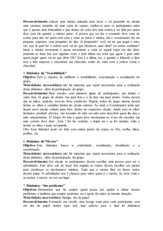 Desenvolvimento: colocar uma música animada para tocar e vai passando no círculo
uma caixa(no tamanho de uma caixa de sapato, explica-se para os participantes antes
que é apenas uma brincadeira e que dentro da caixa tem uma ordem a ser feita por quem
ficar com ela quando a música parar. A pessoa que vai dar o comando deve estar de
costas para não ver quem está com a caixa ao parar a música, daí o coordenador faz um
pequeno suspense, com perguntas do tipo: tá preparado? você vai ter que pagar o mico
viu, seja lá qual for a ordem você vai ter que obedecer, quer abrir? ou vamos continuar?
Inicia a música novamente e passa novamente a caixa se aquele topar em não abrir,
podendo-se fazer isso por algumas vezes e pela última vez avisa que agora é para valer
quem pegar agora vai ter que abrir, Ok? Esta é a última vez, e quando o felizardo o fizer
terá a feliz surpresa e encontrará um chocolate sonho de valsa com a ordem 'coma o
chocolate'.
5. Dinâmica da "Sensibilidade"
Objetivo: Tem o objetivo de melhorar a sensibilidade, concentração e socialização do
grupo.
Material(ais) necessário(s): não há materiais que sejam necessários para a realização
desta dinâmica, além da participação do grupo.
Desenvolvimento: Dois círculos com números iguais de participantes, um dentro e
outro fora. O grupo de dentro vira para fora e o de fora vira para dentro. Todos devem
dar as mãos, sentí-las, tocá-las bem, estudá-las. Depois, todos do grupo interno devem
fechar os olhos e caminhar dentro do círculo externo. Ao sinal, o Coordenador pede que
façam novo círculo voltado para fora, dentro do respectivo círculo. Ainda com os olhos
fechados, proibido abrí-los, vão tocando de mão em mão para descobrir quem lhe deu a
mão anteriormente. O Grupo de fora é quem deve movimentar-se. Caso ele encontre sua
mão correta deve dizer _Esta ! Se for verdade, a dupla sai e se for mentira, volta a
fechar os olhos e tenta novamente.
Obs: Essa dinâmica pode ser feita com outras partes do corpo, ex: Pés, orelha, olhos,
joelhos, etc.
6. Dinâmica do"Mestre"
Objetivo: Esta dinâmica busca a criatividade, socialização, desinibição e a
coordenação.
Material(ais) necessário(s): não há materiais que sejam necessários para a realização
desta dinâmica, além da participação do grupo.
Desenvolvimento: Em círculo os participantes devem escolher uma pessoa para ser o
adivinhador. Este deve sair do local. Em seguida os outros devem escolher um mestre
para encabeçar os movimentos/ mímicas. Tudo que o mestre fizer ou disser, todos
devem imitar. O adivinhador tem 2 chances para saber quem é o mestre. Se errar volta e
se acertar o mestre vai em seu lugar.
7. Dinâmica: “dos problemas”
Objetivos: Demonstrar que há sempre quem possa nos ajudar a aliviar nossos
problemas e também que sempre podemos ser o apoio do outro na mesma situação.
Material(ais) necessário(s): Bexiga, tira de papel
Desenvolvimento: Formação em círculo, uma bexiga vazia para cada participante, com
um tira de papel dentro (que terá uma palavra para o final da dinâmica)
 