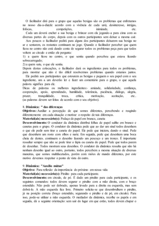 O facilitador dirá para o grupo que aquelas bexigas são os problemas que enfretamos
no nosso dia-a-dia(de acordo com a vivência de cada um), desinteresse, intrigas,
fofocas, competições, inimizade, etc.
Cada um deverá encher a sua bexiga e brincar com ela jogando-a para cima com as
diversas partes do corpo, depois com os outros participantes sem deixar a mesma cair.
Aos poucos o facilitador pedirá para alguns dos participantes deixarem sua bexiga no
ar e sentarem, os restantes continuam no jogo. Quando o facilitador perceber que quem
ficou no centro não está dando conta de segurar todos os problemas peça para que todos
voltem ao círculo e então ele pergunta:
1) a quem ficou no centro, o que sentiu quando percebeu que estava ficando
sobrecarregado;
2) a quem saiu, o que ele sentiu.
Depois destas colocações, o facilitador dará os ingredientes para todos os problemas,
para mostrar que não é tão difícil resolvermos problemas quando estamos juntos.
Ele pedirá aos participantes que estourem as bexigas e peguem o seu papel com o seu
ingrediente, um a um deverão ler e fazer um comentário para o grupo, o que aquela
palavra significa para ele.
Dicas de palavras ou melhores ingredientes:- amizade, solidariedade, confiança,
cooperação, apoio, aprendizado, humildade, tolerância, paciência, diálogo, alegria,
prazer, tranquilidade, troca, crítica, motivação, aceitação, etc..
(as palavras devem ser feitas de acordo com o seu objetivo).
8. Dinâmica: " das diferenças
Objetivos: Auxiliar a percepção de que somos diferentes, percebendo e reagindo
diferentemente em cada situação e motivar o respeito de tais diferenças.
Material(ais) necessário(s): Pedaço de papel em branco, caneta
Desenvolvimento: O condutor da dinâmica distribui folhas de papel sulfite em branco e
canetas para o grupo. O condutor da dinâmica pede que ao dar um sinal todos desenhem
o que ele pedir sem tirar a caneta do papel. Ele pede que iniciem, dando o sinal. Pede
que desenhem um rosto com olhos e nariz. Em seguida, pede que desenhem uma boca
cheia de dentes. continuem o desenho fazendo um pescoço e um tronco. É importante
ressaltar sempre que não se pode tirar o lápis ou caneta do papel. Pede que todos parem
de desenhar. Todos mostram seus desenhos. O condutor da dinâmica ressalta que não há
nenhum desenho igual ao outro, portanto, todos percebem a mesma situação de diversas
maneiras, que somos multifacetados, porém com visões de mundo diferentes, por este
motivo devemos respeitar o ponto de vista do outro.
9. Dinâmica: "Auxílio mútuo"
Objetivo: Para reflexão da importância do próximo em nossa vida
Material(ais) necessário(s): Pirulito para cada participante.
Desenvolvimento: em círculo, de pé. É dado um pirulito para cada participante, e os
seguintes comandos: todos devem segurar o pirulito com a mão direita, com o braço
estendido. Não pode ser dobrado, apenas levado para a direita ou esquerda, mas sem
dobrá-lo. A mão esquerda fica livre. Primeiro solicita-se que desembrulhem o pirulito,
já na posição correta (braço estendido, segurando o pirulito e de pé, em círculo). Para
isso, pode-se utilizar a mão esquerda. O mediador da dinâmica, recolhe os papéis e em
seguida, dá a seguinte orientação: sem sair do lugar em que estão, todos devem chupar o
 