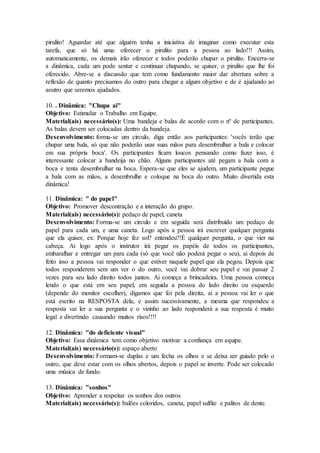 pirulito! Aguardar até que alguém tenha a iniciativa de imaginar como executar esta
tarefa, que só há uma: oferecer o pirulito para a pessoa ao lado!!! Assim,
automaticamente, os demais irão oferecer e todos poderão chupar o pirulito. Encerra-se
a dinâmica, cada um pode sentar e continuar chupando, se quiser, o pirulito que lhe foi
oferecido. Abre-se a discussão que tem como fundamento maior dar abertura sobre a
reflexão de quanto precisamos do outro para chegar a algum objetivo e de é ajudando ao
aoutro que seremos ajudados.
10. . Dinâmica: "Chupa ai"
Objetivo: Estimular o Trabalho em Equipe.
Material(ais) necessário(s): Uma bandeja e balas de acordo com o nº de participantes.
As balas devem ser colocadas dentro da bandeja.
Desenvolvimento: forma-se um circulo, diga então aos participantes: 'vocês terão que
chupar uma bala, só que não poderão usar suas mãos para desembrulhar a bala e colocar
em sua própria boca'. Os participantes ficam loucos pensando como fazer isso, é
interessante colocar a bandeija no chão. Alguns participantes até pegam a bala com a
boca e tenta desembrulhar na boca. Espera-se que eles se ajudem, um participante pegue
a bala com as mãos, a desembrulhe e coloque na boca do outro. Muito divertida esta
dinâmica!
11. Dinâmica: " do papel"
Objetivo: Promover descontração e a interação do grupo.
Material(ais) necessário(s): pedaço de papel, caneta
Desenvolvimento: Forma-se um círculo e em seguida será distribuído um pedaço de
papel para cada um, e uma caneta. Logo após a pessoa irá escrever qualquer pergunta
que ela quiser, ex: Porque hoje fez sol? entendeu?!É qualquer pergunta, o que vier na
cabeça. Ai logo após o instrutor irá pegar os papéis de todos os participantes,
embaralhar e entregar um para cada (só que você não poderá pegar o seu), ai depois de
feito isso a pessoa vai responder o que estiver naquele papel que ela pegou. Depois que
todos responderem sem um ver o do outro, você vai dobrar seu papel e vai passar 2
vezes para seu lado direito todos juntos. Ai começa a brincadeira. Uma pessoa começa
lendo o que está em seu papel, em seguida a pessoa do lado direito ou esquerdo
(depende do monitor escolher), digamos que foi pela direita, ai a pessoa vai ler o que
está escrito na RESPOSTA dela, e assim sucessivamente, a mesma que respondeu a
resposta vai ler a sua pergunta e o vizinho ao lado responderá a sua resposta é muito
legal e divertindo causando muitos risos!!!!
12. Dinâmica: "do deficiente visual"
Objetivo: Essa dinâmica tem como objetivo motivar a confiança em equipe.
Material(ais) necessário(s): espaço aberto
Desenvolvimento: Formam-se duplas e um fecha os olhos e se deixa ser guiado pelo o
outro, que deve estar com os olhos abertos, depois o papel se inverte. Pode ser colocado
uma música de fundo.
13. Dinâmica: "sonhos"
Objetivo: Aprender a respeitar os sonhos dos outros
Material(ais) necessário(s): balões coloridos, caneta, papel sulfite e palitos de dente.
 