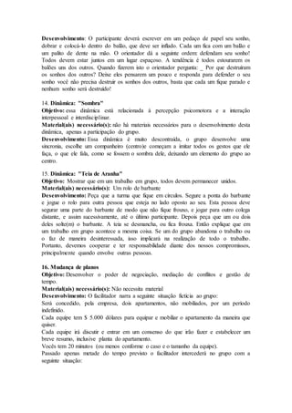 Desenvolvimento: O participante deverá escrever em um pedaço de papel seu sonho,
dobrar e colocá-lo dentro do balão, que deve ser inflado. Cada um fica com um balão e
um palito de dente na mão. O orientador dá a seguinte ordem: defendam seu sonho!
Todos devem estar juntos em um lugar espaçoso. A tendência é todos estourarem os
balões uns dos outros. Quando fizerem isto o orientador pergunta: _ Por que destruíram
os sonhos dos outros? Deixe eles pensarem um pouco e responda para defender o seu
sonho você não precisa destruir os sonhos dos outros, basta que cada um fique parado e
nenhum sonho será destruído!
14. Dinâmica: "Sombra"
Objetivo: essa dinâmica está relacionada à percepção psicomotora e a interação
interpessoal e interdisciplinar.
Material(ais) necessário(s): não há materiais necessários para o desenvolvimento desta
dinâmica, apenas a participação do grupo.
Desenvolvimento: Essa dinâmica é muito descontraída, o grupo desenvolve uma
sincronia, escolhe um companheiro (centro)e começam a imitar todos os gestos que ele
faça, o que ele fala, como se fossem o sombra dele, deixando um elemento do grupo ao
centro.
15. Dinâmica: "Teia de Aranha"
Objetivo: Mostrar que em um trabalho em grupo, todos devem permanecer unidos.
Material(ais) necessário(s): Um rolo de barbante
Desenvolvimento: Peça que a turma que fique em círculos. Segure a ponta do barbante
e jogue o rolo para outra pessoa que esteja no lado oposto ao seu. Esta pessoa deve
segurar uma parte do barbante de modo que não fique frouxo, e jogar para outro colega
distante, e assim sucessivamente, até o último participante. Depois peça que um ou dois
deles solte(m) o barbante. A teia se desmancha, ou fica frouxa. Então explique que em
um trabalho em grupo acontece a mesma coisa. Se um do grupo abandona o trabalho ou
o faz de maneira desinteressada, isso implicará na realização de todo o trabalho.
Portanto, devemos cooperar e ter responsabilidade diante dos nossos compromissos,
principalmente quando envolve outras pessoas.
16. Mudança de planos
Objetivo: Desenvolver o poder de negociação, mediação de conflitos e gestão de
tempo.
Material(ais) necessário(s): Não necessita material
Desenvolvimento: O facilitador narra a seguinte situação fictícia ao grupo:
Será concedido, pela empresa, dois apartamentos, não mobiliados, por um período
indefinido.
Cada equipe tem $ 5.000 dólares para equipar e mobiliar o apartamento da maneira que
quiser.
Cada equipe irá discutir e entrar em um consenso do que irão fazer e estabelecer um
breve resumo, inclusive planta do apartamento.
Vocês tem 20 minutos (ou menos conforme o caso e o tamanho da equipe).
Passado apenas metade do tempo previsto o facilitador intercederá no grupo com a
seguinte situação:
 